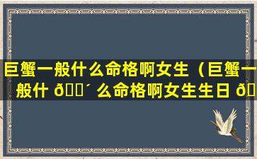 巨蟹一般什么命格啊女生（巨蟹一般什 🐴 么命格啊女生生日 🦍 ）